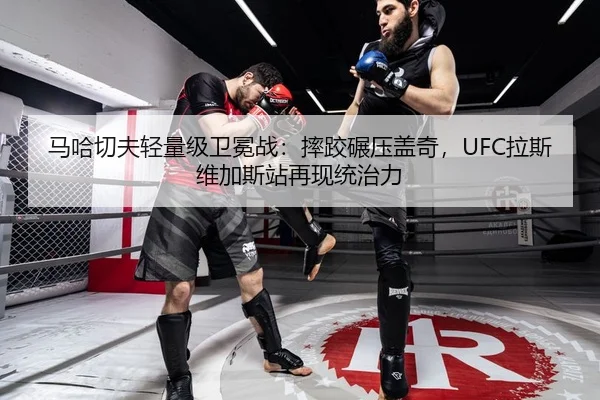 马哈切夫轻量级卫冕战：摔跤碾压盖奇，UFC拉斯维加斯站再现统治力