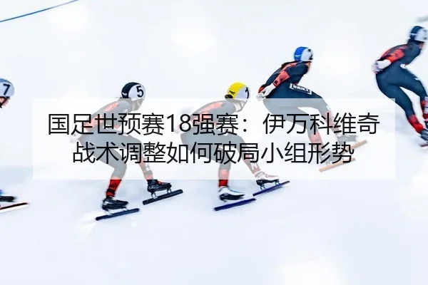 国足世预赛18强赛：伊万科维奇战术调整如何破局小组形势
