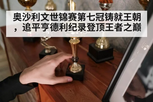 奥沙利文世锦赛第七冠铸就王朝,追平亨德利纪录登顶王者之巅