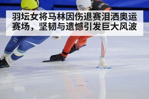 羽坛女将马林因伤退赛泪洒奥运赛场，坚韧与遗憾引发巨大风波