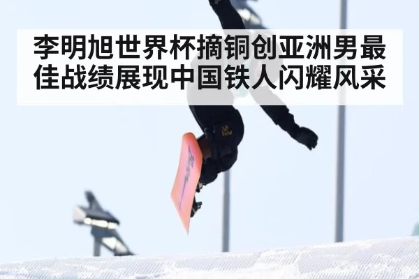 李明旭世界杯摘铜创亚洲男最佳战绩展现中国铁人闪耀风采