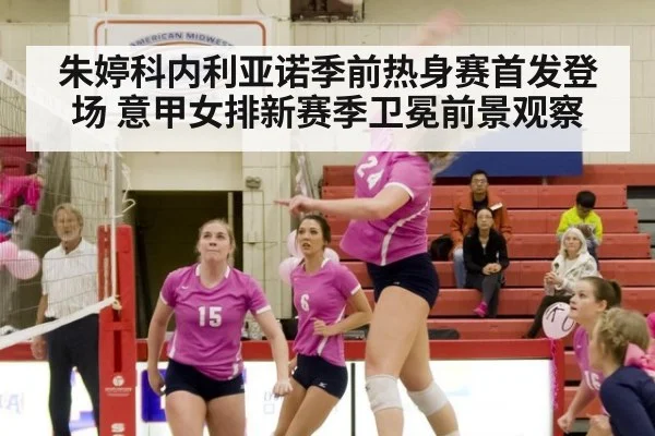 朱婷科内利亚诺季前热身赛首发登场 意甲女排新赛季卫冕前景观察
